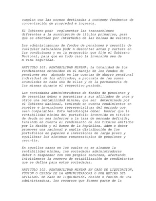cumplan con las normas destinadas a contener fenómenos de
concentración de propiedad e ingresos.

El Gobierno podr reglamentar las transacciones
diferentes a la suscripción de títulos primarios, para
que se efectúen por intermedio de las bolsas de valores.

Las administradoras de fondos de pensiones y cesantía de
cualquier naturaleza podr n descontar actas y cartera en
las condiciones y en la proporción que fije el Gobierno
Nacional, para que en todo caso la inversión sea de
m xima seguridad.

ARTICULO 101. RENTABILIDAD MINIMA. La totalidad de los
rendimientos obtenidos en el manejo de los fondos de
pensiones ser abonado en las cuentas de ahorro pensional
individual de los afiliados, a prorrata de las sumas
acumuladas en cada una de ellas y de la permanencia de
las mismas durante el respectivo período.

Las sociedades administradoras de fondos de pensiones y
de cesantías deber n garantizar a sus afiliados de unos y
otros una rentabilidad mínima, que ser determinada por
el Gobierno Nacional, teniendo en cuenta rendimientos en
papeles e inversiones representativas del mercado que
sean comparables. Esta metodología deber buscar que la
rentabilidad mínima del portafolio invertido en títulos
de deuda no sea inferior a la tasa de mercado definida,
teniendo en cuenta el rendimiento de los títulos emitidos
por la Nación y el Banco de la República. Adem s deber
promover una racional y amplia distribución de los
portafolios en papeles e inversiones de largo plazo y
equilibrar los sistemas remuneratorios de pensiones y
cesantía.

En aquellos casos en los cuales no se alcance la
rentabilidad mínima, las sociedades administradoras
deber n responder con sus propios recursos, afectando
inicialmente la reserva de estabilización de rendimientos
que se defina para estas sociedades.

ARTICULO 102. RENTABILIDAD MINIMA EN CASO DE LIQUIDACION,
FUSION O CESION DE LA ADMINISTRADORA O POR RETIRO DEL
AFILIADO. En caso de liquidación, cesión o fusión de una
administradora, los recursos que formen parte de la
 