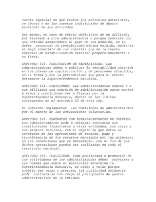 cuenta especial de que tratan los artículos anteriores,
se abonar n en las cuentas individuales de ahorro
pensional de sus afiliados.

Asi mismo, en caso de retiro definitivo de un afiliado,
por traslado a otra administradora o porque contrate con
una entidad aseguradora el pago de una pensión, se le
deber reconocer la rentabilidad mínima exigida, mediante
el pago inmediato de las cuantías que de la cuenta
especial de estabilización resulten proporcionalmente a
su favor.

ARTICULO 103. PUBLICACION DE RENTABILIDAD. Las
administradoras deber n publicar la rentabilidad obtenida
en los planes de capitalización y de pensiones ofrecidos,
en la forma y con la periodicidad que para el efecto
determine la Superintendencia Bancaria.

ARTICULO 104. COMISIONES. Las administradoras cobrar n a
sus afiliados una comisión de administración cuyos montos
m ximos y condiciones ser n fijadas por la
Superintendencia Bancaria, dentro de los límites
consagrados en el artículo 20 de esta Ley.

El Gobierno reglamentar las comisiones de administración
por el manejo de las cotizaciones voluntarias.

ARTICULO 105. CONTRATOS CON ESTABLECIMIENTOS DE CREDITO.
Las administradoras podr n celebrar contratos con
instituciones financieras u otras entidades, con cargo a
sus propios recursos, con el objeto de que éstos se
encarguen de las operaciones de recaudo, pago y
transferencia de los recursos manejados por las primeras,
en las condiciones que se determinen, con el fin de que
dichas operaciones puedan ser realizadas en todo el
territorio nacional.

ARTICULO 106. PUBLICIDAD. Toda publicidad o promoción de
las actividades de las administradoras deber sujetarse a
las normas que sobre el particular determine la
Superintendencia Bancaria, en orden a velar porque
aquélla sea veraz y precisa, tal publicidad solamente
podr contratarse con cargo al presupuesto de gastos
administrativos de la entidad.
 