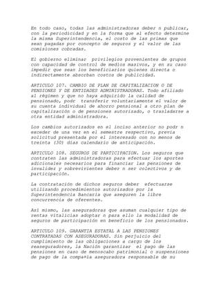 En todo caso, todas las administradoras deber n publicar,
con la periodicidad y en la forma que al efecto determine
la misma Superintendencia, el costo de las primas que
sean pagadas por concepto de seguros y el valor de las
comisiones cobradas.

El gobierno eliminar privilegios provenientes de grupos
con capacidad de control de medios masivos, y en su caso
impedir que sean los beneficiarios quienes directa o
indirectamente absorban costos de publicidad.

ARTICULO 107. CAMBIO DE PLAN DE CAPITALIZACION O DE
PENSIONES Y DE ENTIDADES ADMINISTRADORAS. Todo afiliado
al régimen y que no haya adquirido la calidad de
pensionado, podr transferir voluntariamente el valor de
su cuenta individual de ahorro pensional a otro plan de
capitalización o de pensiones autorizado, o trasladarse a
otra entidad administradora.

Los cambios autorizados en el inciso anterior no podr n
exceder de una vez en el semestre respectivo, previa
solicitud presentada por el interesado con no menos de
treinta (30) días calendario de anticipación.

ARTICULO 108. SEGUROS DE PARTICIPACION. Los seguros que
contraten las administradoras para efectuar los aportes
adicionales necesarios para financiar las pensiones de
invalidez y sobrevivientes deber n ser colectivos y de
participación.

La contratación de dichos seguros deber efectuarse
utilizando procedimientos autorizados por la
Superintendencia Bancaria que aseguren la libre
concurrencia de oferentes.

Así mismo, las aseguradoras que asuman cualquier tipo de
rentas vitalicias adoptar n para ello la modalidad de
seguros de participación en beneficio de los pensionados.

ARTICULO 109. GARANTIA ESTATAL A LAS PENSIONES
CONTRATADAS CON ASEGURADORAS. Sin perjuicio del
cumplimiento de las obligaciones a cargo de los
reaseguradores, la Nación garantizar el pago de las
pensiones en caso de menoscabo patrimonial o suspensiones
de pago de la compa¤ía aseguradora responsable de su
 