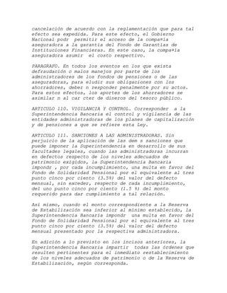 cancelación de acuerdo con la reglamentación que para tal
efecto sea expedida. Para este efecto, el Gobierno
Nacional podr permitir el acceso de la compa¤ía
aseguradora a la garantía del Fondo de Garantías de
Instituciones Financieras. En este caso, la compa¤ía
aseguradora asumir el costo respectivo.

PARAGRAFO. En todos los eventos en los que exista
defraudación o malos manejos por parte de los
administradores de los fondos de pensiones o de las
aseguradoras, para eludir sus obligaciones con los
ahorradores, deber n responder penalmente por su actos.
Para estos efectos, los aportes de los ahorradores se
asimilar n al car cter de dineros del tesoro público.

ARTICULO 110. VIGILANCIA Y CONTROL. Corresponder a la
Superintendencia Bancaria el control y vigilancia de las
entidades administradoras de los planes de capitalización
y de pensiones a que se refiere esta Ley.

ARTICULO 111. SANCIONES A LAS ADMINISTRADORAS. Sin
perjuicio de la aplicación de las dem s sanciones que
puede imponer la Superintendencia en desarrollo de sus
facultades legales, cuando las administradoras incurran
en defectos respecto de los niveles adecuados de
patrimonio exigidos, la Superintendencia Bancaria
impondr , por cada incumplimiento, una multa en favor del
Fondo de Solidaridad Pensional por el equivalente al tres
punto cinco por ciento (3.5%) del valor del defecto
mensual, sin exceder, respecto de cada incumplimiento,
del uno punto cinco por ciento (1.5 %) del monto
requerido para dar cumplimiento a tal relación.

Así mismo, cuando el monto correspondiente a la Reserva
de Estabilización sea inferior al mínimo establecido, la
Superintendencia Bancaria impondr una multa en favor del
Fondo de Solidaridad Pensional por el equivalente al tres
punto cinco por ciento (3.5%) del valor del defecto
mensual presentado por la respectiva administradora.

En adición a lo previsto en los incisos anteriores, la
Superintendencia Bancaria impartir todas las órdenes que
resulten pertinentes para el inmediato restablecimiento
de los niveles adecuados de patrimonio o de la Reserva de
Estabilización, según corresponda.
 