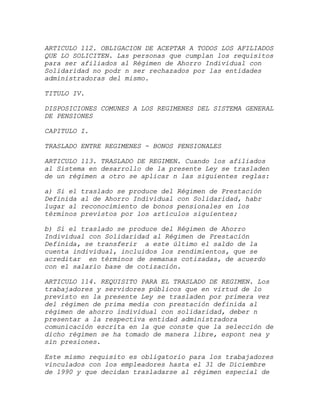 ARTICULO 112. OBLIGACION DE ACEPTAR A TODOS LOS AFILIADOS
QUE LO SOLICITEN. Las personas que cumplan los requisitos
para ser afiliados al Régimen de Ahorro Individual con
Solidaridad no podr n ser rechazados por las entidades
administradoras del mismo.

TITULO IV.

DISPOSICIONES COMUNES A LOS REGIMENES DEL SISTEMA GENERAL
DE PENSIONES

CAPITULO I.

TRASLADO ENTRE REGIMENES - BONOS PENSIONALES

ARTICULO 113. TRASLADO DE REGIMEN. Cuando los afiliados
al Sistema en desarrollo de la presente Ley se trasladen
de un régimen a otro se aplicar n las siguientes reglas:

a) Si el   traslado se produce del Régimen de Prestación
Definida   al de Ahorro Individual con Solidaridad, habr
lugar al   reconocimiento de bonos pensionales en los
términos   previstos por los artículos siguientes;

b) Si el traslado se produce del Régimen de Ahorro
Individual con Solidaridad al Régimen de Prestación
Definida, se transferir a este último el saldo de la
cuenta individual, incluidos los rendimientos, que se
acreditar en términos de semanas cotizadas, de acuerdo
con el salario base de cotización.

ARTICULO 114. REQUISITO PARA EL TRASLADO DE REGIMEN. Los
trabajadores y servidores públicos que en virtud de lo
previsto en la presente Ley se trasladen por primera vez
del régimen de prima media con prestación definida al
régimen de ahorro individual con solidaridad, deber n
presentar a la respectiva entidad administradora
comunicación escrita en la que conste que la selección de
dicho régimen se ha tomado de manera libre, espont nea y
sin presiones.

Este mismo requisito es obligatorio para los trabajadores
vinculados con los empleadores hasta el 31 de Diciembre
de 1990 y que decidan trasladarse al régimen especial de
 