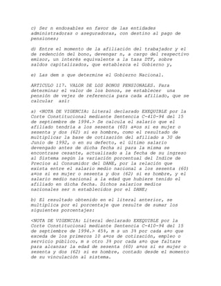 c) Ser n endosables en favor de las entidades
administradoras o aseguradoras, con destino al pago de
pensiones;

d) Entre el momento de la afiliación del trabajador y el
de redención del bono, devengar n, a cargo del respectivo
emisor, un interés equivalente a la tasa DTF, sobre
saldos capitalizados, que establezca el Gobierno y,

e) Las dem s que determine el Gobierno Nacional.

ARTICULO 117. VALOR DE LOS BONOS PENSIONALES. Para
determinar el valor de los bonos, se establecer una
pensión de vejez de referencia para cada afiliado, que se
calcular así:

a) <NOTA DE VIGENCIA: Literal declarado EXEQUIBLE por la
Corte Constitucional mediante Sentencia C-410-94 del 15
de septiembre de 1994.> Se calcula el salario que el
afiliado tendría a los sesenta (60) a¤os si es mujer o
sesenta y dos (62) si es hombre, como el resultado de
multiplicar la base de cotización del afiliado a 30 de
Junio de 1992, o en su defecto, el último salario
devengado antes de dicha fecha si para la misma se
encontrase cesante, actualizado a la fecha de su ingreso
al Sistema según la variación porcentual del Indice de
Precios al Consumidor del DANE, por la relación que
exista entre el salario medio nacional a los sesenta (60)
a¤os si es mujer o sesenta y dos (62) si es hombre, y el
salario medio nacional a la edad que hubiere tenido el
afiliado en dicha fecha. Dichos salarios medios
nacionales ser n establecidos por el DANE;

b) El resultado obtenido en el literal anterior, se
multiplica por el porcentaje que resulte de sumar los
siguientes porcentajes:

<NOTA DE VIGENCIA: Literal declarado EXEQUIBLE por la
Corte Constitucional mediante Sentencia C-410-94 del 15
de septiembre de 1994.> 45%, m s un 3% por cada a¤o que
exceda de los primeros 10 a¤os de cotización, empleo o
servicio público, m s otro 3% por cada a¤o que faltare
para alcanzar la edad de sesenta (60) a¤os si es mujer o
sesenta y dos (62) si es hombre, contado desde el momento
de su vinculación al sistema.
 