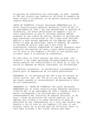 La pensión de referencia así calculada, no podr exceder
el 90% del salario que tendría el afiliado al momento de
tener acceso a la pensión, ni de quince salarios mínimos
legales mensuales.

<NOTA DE VIGENCIA: Literal declarado EXEQUIBLE por la
Corte Constitucional mediante Sentencia C-410-94 del 15
de septiembre de 1994.> Una vez determinada la pensión de
referencia, los bonos pensionales se expedir n por un
valor equivalente al que el afiliado hubiera debido
acumular en una cuenta de ahorro, durante el período que
haya efectuado cotizaciones al ISS o haya sido servidor
público o haya estado empleado en una empresa que deba
asumir el pago de pensiones, hasta el momento de ingreso
al sistema de ahorro, para que a ese ritmo de
acumulación, hubiera completado el capital necesario para
financiar una pensión de vejez y para sobrevivientes, a
los 62 a¤os si son hombres y 60 a¤os si son mujeres por
un monto igual a la pensión de referencia.

En todo caso, el valor nominal del bono no podr ser
inferior a las sumas aportadas obligatoriamente para la
futura pensión con anterioridad a la fecha en la cual se
afilie al Régimen de Ahorro Individual con Solidaridad.

El Gobierno establecer la metodología, procedimiento y
plazos para la expedición de los bonos pensionales.

PARAGRAFO 1o. El porcentaje del 90% a que se refiere el
inciso quinto, ser del 75% en el caso de las empresas
que hayan asumido el reconocimiento de pensiones a favor
de sus trabajadores.

PARAGRAFO 2o. <NOTA DE VIGENCIA: Par grafo declarado
EXEQUIBLE por la Corte Constitucional mediante Sentencia
C-410-94 del 15 de septiembre de 1994.> Cuando el bono a
emitir corresponda a un afiliado que no provenga
inmediatamente del Instituto de Seguros Sociales, ni de
Caja o fondo de previsión del sector público, ni de
empresa que tuviese a su cargo exclusivo el pago de
pensiones de sus trabajadores, el c lculo del salario que
tendría a los 62 a¤os si son hombres y 60 a¤os si son
mujeres, parte de la última base de cotización sobre la
cual haya cotizado o del último salario que haya
 