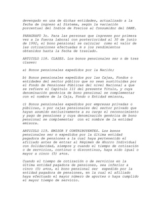 devengado en una de dichas entidades, actualizado a la
fecha de ingreso al Sistema, según la variación
porcentual del Indice de Precios al Consumidor del DANE.

PARAGRAFO 3o. Para las personas que ingresen por primera
vez a la fuerza laboral con posterioridad al 30 de junio
de 1992, el bono pensional se calcular como el valor de
las cotizaciones efectuadas m s los rendimientos
obtenidos hasta la fecha de traslado.

ARTICULO 118. CLASES. Los bonos pensionales ser n de tres
clases:

a) Bonos pensionales expedidos por la Nación;

b) Bonos pensionales expedidos por las Cajas, Fondos o
entidades del sector público que no sean sustituidas por
el Fondo de Pensiones Públicas del nivel Nacional a que
se refiere el Capítulo III del presente Título, y cuya
denominación genérica de bono pensional se complementar
con el nombre de la Caja, Fondo o Entidad emisora,

c) Bonos pensionales expedidos por empresas privadas o
públicas, o por cajas pensionales del sector privado que
hayan asumido exclusivamente a su cargo el reconocimiento
y pago de pensiones y cuya denominación genérica de bono
pensional se complementar con el nombre de la entidad
emisora.

ARTICULO 119. EMISOR Y CONTRIBUYENTES. Los bonos
pensionales ser n expedidos por la última entidad
pagadora de pensiones a la cual haya pertenecido el
afiliado antes de entrar al Régimen de Ahorro Individual
con Solidaridad, siempre y cuando el tiempo de cotización
o de servicios, continuo o discontinuo, haya sido igual o
mayor a cinco (5) a¤os.

Cuando el tiempo de cotización o de servicios en la
última entidad pagadora de pensiones, sea inferior a
cinco (5) a¤os, el bono pensional ser expedido por la
entidad pagadora de pensiones, en la cual el afiliado
haya efectuado el mayor número de aportes o haya cumplido
el mayor tiempo de servicio.
 