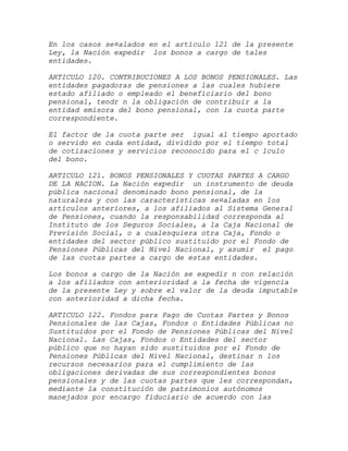 En los casos se¤alados en el artículo 121 de la presente
Ley, la Nación expedir los bonos a cargo de tales
entidades.

ARTICULO 120. CONTRIBUCIONES A LOS BONOS PENSIONALES. Las
entidades pagadoras de pensiones a las cuales hubiere
estado afiliado o empleado el beneficiario del bono
pensional, tendr n la obligación de contribuir a la
entidad emisora del bono pensional, con la cuota parte
correspondiente.

El factor de la cuota parte ser igual al tiempo aportado
o servido en cada entidad, dividido por el tiempo total
de cotizaciones y servicios reconocido para el c lculo
del bono.

ARTICULO 121. BONOS PENSIONALES Y CUOTAS PARTES A CARGO
DE LA NACION. La Nación expedir un instrumento de deuda
pública nacional denominado bono pensional, de la
naturaleza y con las características se¤aladas en los
artículos anteriores, a los afiliados al Sistema General
de Pensiones, cuando la responsabilidad corresponda al
Instituto de los Seguros Sociales, a la Caja Nacional de
Previsión Social, o a cualesquiera otra Caja, Fondo o
entidades del sector público sustituido por el Fondo de
Pensiones Públicas del Nivel Nacional, y asumir el pago
de las cuotas partes a cargo de estas entidades.

Los bonos a cargo de la Nación se expedir n con relación
a los afiliados con anterioridad a la fecha de vigencia
de la presente Ley y sobre el valor de la deuda imputable
con anterioridad a dicha fecha.

ARTICULO 122. Fondos para Pago de Cuotas Partes y Bonos
Pensionales de las Cajas, Fondos o Entidades Públicas no
Sustituidos por el Fondo de Pensiones Públicas del Nivel
Nacional. Las Cajas, Fondos o Entidades del sector
público que no hayan sido sustituidos por el Fondo de
Pensiones Públicas del Nivel Nacional, destinar n los
recursos necesarios para el cumplimiento de las
obligaciones derivadas de sus correspondientes bonos
pensionales y de las cuotas partes que les correspondan,
mediante la constitución de patrimonios autónomos
manejados por encargo fiduciario de acuerdo con las
 