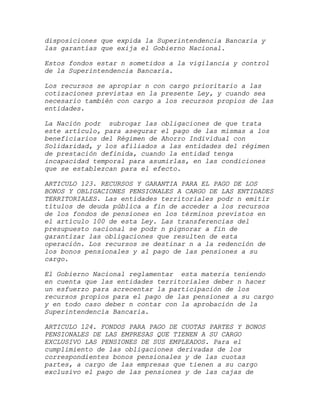disposiciones que expida la Superintendencia Bancaria y
las garantías que exija el Gobierno Nacional.

Estos fondos estar n sometidos a la vigilancia y control
de la Superintendencia Bancaria.

Los recursos se apropiar n con cargo prioritario a las
cotizaciones previstas en la presente Ley, y cuando sea
necesario también con cargo a los recursos propios de las
entidades.

La Nación podr subrogar las obligaciones de que trata
este artículo, para asegurar el pago de las mismas a los
beneficiarios del Régimen de Ahorro Individual con
Solidaridad, y los afiliados a las entidades del régimen
de prestación definida, cuando la entidad tenga
incapacidad temporal para asumirlas, en las condiciones
que se establezcan para el efecto.

ARTICULO 123. RECURSOS Y GARANTIA PARA EL PAGO DE LOS
BONOS Y OBLIGACIONES PENSIONALES A CARGO DE LAS ENTIDADES
TERRITORIALES. Las entidades territoriales podr n emitir
títulos de deuda pública a fin de acceder a los recursos
de los fondos de pensiones en los términos previstos en
el artículo 100 de esta Ley. Las transferencias del
presupuesto nacional se podr n pignorar a fin de
garantizar las obligaciones que resulten de esta
operación. Los recursos se destinar n a la redención de
los bonos pensionales y al pago de las pensiones a su
cargo.

El Gobierno Nacional reglamentar esta materia teniendo
en cuenta que las entidades territoriales deber n hacer
un esfuerzo para acrecentar la participación de los
recursos propios para el pago de las pensiones a su cargo
y en todo caso deber n contar con la aprobación de la
Superintendencia Bancaria.

ARTICULO 124. FONDOS PARA PAGO DE CUOTAS PARTES Y BONOS
PENSIONALES DE LAS EMPRESAS QUE TIENEN A SU CARGO
EXCLUSIVO LAS PENSIONES DE SUS EMPLEADOS. Para el
cumplimiento de las obligaciones derivadas de los
correspondientes bonos pensionales y de las cuotas
partes, a cargo de las empresas que tienen a su cargo
exclusivo el pago de las pensiones y de las cajas de
 