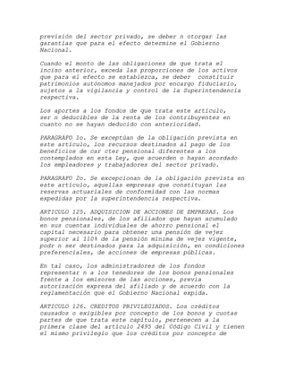 previsión del sector privado, se deber n otorgar las
garantías que para el efecto determine el Gobierno
Nacional.

Cuando el monto de las obligaciones de que trata el
inciso anterior, exceda las proporciones de los activos
que para el efecto se establezca, se deber constituir
patrimonios autónomos manejados por encargo fiduciario,
sujetos a la vigilancia y control de la Superintendencia
respectiva.

Los aportes a los fondos de que trata este artículo,
ser n deducibles de la renta de los contribuyentes en
cuanto no se hayan deducido con anterioridad.

PARAGRAFO 1o. Se exceptúan de la obligación prevista en
este artículo, los recursos destinados al pago de los
beneficios de car cter pensional diferentes a los
contemplados en esta Ley, que acuerden o hayan acordado
los empleadores y trabajadores del sector privado.

PARAGRAFO 2o. Se excepcionan de la obligación prevista en
este artículo, aquellas empresas que constituyan las
reservas actuariales de conformidad con las normas
expedidas por la superintendencia respectiva.

ARTICULO 125. ADQUISICION DE ACCIONES DE EMPRESAS. Los
bonos pensionales, de los afiliados que hayan acumulado
en sus cuentas individuales de ahorro pensional el
capital necesario para obtener una pensión de vejez
superior al 110% de la pensión mínima de vejez vigente,
podr n ser destinados para la adquisición, en condiciones
preferenciales, de acciones de empresas públicas.

En tal caso, los administradores de los fondos
representar n a los tenedores de los bonos pensionales
frente a los emisores de las acciones, previa
autorización expresa del afiliado y de acuerdo con la
reglamentación que el Gobierno Nacional expida.

ARTICULO 126. CREDITOS PRIVILEGIADOS. Los créditos
causados o exigibles por concepto de los bonos y cuotas
partes de que trata este capítulo, pertenecen a la
primera clase del artículo 2495 del Código Civil y tienen
el mismo privilegio que los créditos por concepto de
 