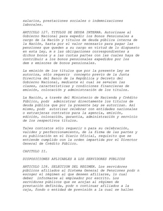 salarios, prestaciones sociales o indemnizaciones
laborales.

ARTICULO 127. TITULOS DE DEUDA INTERNA. Autorízase al
Gobierno Nacional para expedir los Bonos Pensionales a
cargo de la Nación y títulos de deuda pública interna de
la Nación, hasta por el valor necesario para pagar las
pensiones que queden a su cargo en virtud de lo dispuesto
en esta Ley, m s las obligaciones correspondientes a
dichos bonos y a las cuotas partes con las cuales haya de
contribuir a los bonos pensionales expedidos por los
dem s emisores de bonos pensionales.

La emisión de los títulos que por la presente Ley se
autoriza, sólo requerir concepto previo de la Junta
Directiva del Banco de la República y Decreto del
Gobierno Nacional, mediante el cual se se¤alen las
clases, características y condiciones financieras de
emisión, colocación y administración de los títulos.

La Nación, a través del Ministerio de Hacienda y Crédito
Público, podr administrar directamente los títulos de
deuda pública que por la presente Ley se autorizan. Así
mismo, podr autorizar celebrar con entidades nacionales
o extranjeras contratos para la agencia, emisión,
edición, colocación, garantía, administración y servicio
de los respectivos títulos.

Tales contratos sólo requerir n para su celebración,
validez y perfeccionamiento, de la firma de las partes y
su publicación en el Diario Oficial, requisito que se
entiende cumplido con la orden impartida por el Director
General de Crédito Público.

CAPITULO II.

DISPOSICIONES APLICABLES A LOS SERVIDORES PUBLICOS

ARTICULO 128. SELECCION DEL REGIMEN. Los servidores
públicos afiliados al Sistema General de Pensiones podr n
escoger el régimen al que deseen afiliarse, lo cual
deber informarse al empleador por escrito. Los
servidores públicos que se acojan al régimen de
prestación definida, podr n continuar afiliados a la
caja, fondo o entidad de previsión a la cual se hallen
 