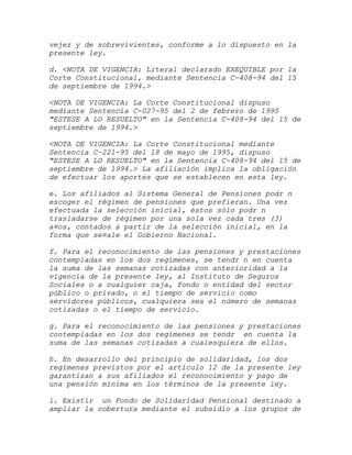 vejez y de sobrevivientes, conforme a lo dispuesto en la
presente ley.

d. <NOTA DE VIGENCIA: Literal declarado EXEQUIBLE por la
Corte Constitucional, mediante Sentencia C-408-94 del 15
de septiembre de 1994.>

<NOTA DE VIGENCIA: La Corte Constitucional dispuso
mediante Sentencia C-027-95 del 2 de febrero de 1995
"ESTESE A LO RESUELTO" en la Sentencia C-408-94 del 15 de
septiembre de 1994.>

<NOTA DE VIGENCIA: La Corte Constitucional mediante
Sentencia C-221-95 del 18 de mayo de 1995, dispuso
"ESTESE A LO RESUELTO" en la Sentencia C-408-94 del 15 de
septiembre de 1994.> La afiliación implica la obligación
de efectuar los aportes que se establecen en esta ley.

e. Los afiliados al Sistema General de Pensiones podr n
escoger el régimen de pensiones que prefieran. Una vez
efectuada la selección inicial, éstos sólo podr n
trasladarse de régimen por una sola vez cada tres (3)
a¤os, contados a partir de la selección inicial, en la
forma que se¤ale el Gobierno Nacional.

f. Para el reconocimiento de las pensiones y prestaciones
contempladas en los dos regímenes, se tendr n en cuenta
la suma de las semanas cotizadas con anterioridad a la
vigencia de la presente ley, al Instituto de Seguros
Sociales o a cualquier caja, fondo o entidad del sector
público o privado, o el tiempo de servicio como
servidores públicos, cualquiera sea el número de semanas
cotizadas o el tiempo de servicio.

g. Para el reconocimiento de las pensiones y prestaciones
contempladas en los dos regímenes se tendr en cuenta la
suma de las semanas cotizadas a cualesquiera de ellos.

h. En desarrollo del principio de solidaridad, los dos
regímenes previstos por el artículo 12 de la presente ley
garantizan a sus afiliados el reconocimiento y pago de
una pensión mínima en los términos de la presente ley.

i. Existir un Fondo de Solidaridad Pensional destinado a
ampliar la cobertura mediante el subsidio a los grupos de
 