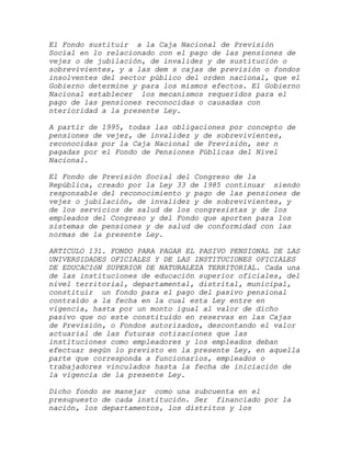El Fondo sustituir a la Caja Nacional de Previsión
Social en lo relacionado con el pago de las pensiones de
vejez o de jubilación, de invalidez y de sustitución o
sobrevivientes, y a las dem s cajas de previsión o fondos
insolventes del sector público del orden nacional, que el
Gobierno determine y para los mismos efectos. El Gobierno
Nacional establecer los mecanismos requeridos para el
pago de las pensiones reconocidas o causadas con
nterioridad a la presente Ley.

A partir de 1995, todas las obligaciones por concepto de
pensiones de vejez, de invalidez y de sobrevivientes,
reconocidas por la Caja Nacional de Previsión, ser n
pagadas por el Fondo de Pensiones Públicas del Nivel
Nacional.

El Fondo de Previsión Social del Congreso de la
República, creado por la Ley 33 de 1985 continuar siendo
responsable del reconocimiento y pago de las pensiones de
vejez o jubilación, de invalidez y de sobrevivientes, y
de los servicios de salud de los congresistas y de los
empleados del Congreso y del Fondo que aporten para los
sistemas de pensiones y de salud de conformidad con las
normas de la presente Ley.

ARTICULO 131. FONDO PARA PAGAR EL PASIVO PENSIONAL DE LAS
UNIVERSIDADES OFICIALES Y DE LAS INSTITUCIONES OFICIALES
DE EDUCACIóN SUPERIOR DE NATURALEZA TERRITORIAL. Cada una
de las instituciones de educación superior oficiales, del
nivel territorial, departamental, distrital, municipal,
constituir un fondo para el pago del pasivo pensional
contraído a la fecha en la cual esta Ley entre en
vigencia, hasta por un monto igual al valor de dicho
pasivo que no este constituido en reservas en las Cajas
de Previsión, o Fondos autorizados, descontando el valor
actuarial de las futuras cotizaciones que las
instituciones como empleadores y los empleados deban
efectuar según lo previsto en la presente Ley, en aquella
parte que corresponda a funcionarios, empleados o
trabajadores vinculados hasta la fecha de iniciación de
la vigencia de la presente Ley.

Dicho fondo se manejar como una subcuenta en el
presupuesto de cada institución. Ser financiado por la
nación, los departamentos, los distritos y los
 