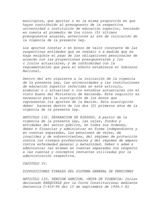 municipios, que aportar n en la misma proporción en que
hayan contribuido al presupuesto de la respectiva
universidad o institución de educación superior, teniendo
en cuenta el promedio de los cinco (5) últimos
presupuestos anuales, anteriores al a¤o de iniciación de
la vigencia de la presente Ley.

Los aportes constar n en bonos de valor constante de las
respectivas entidades que se redimir n a medida que se
haga exigible el pago de las obligaciones pensionales de
acuerdo con las proyecciones presupuestales y los
c lculos actuariales, y de conformidad con la
reglamentación que para el efecto establezca el Gobierno
Nacional.

Dentro del a¤o siguiente a la iniciación de la vigencia
de la presente Ley, las universidades y las instituciones
de educación superior referidas en este artículo,
elaborar n o actualizar n los estudios actuariales con el
visto bueno del Ministerio de Hacienda. Este requisito es
necesario para la suscripción de los bonos que
representen los aportes de la Nación. Esta suscripción
deber hacerse dentro de los dos (2) primeros a¤os de la
vigencia de la presente Ley.

ARTICULO 132. SEPARACION DE RIESGOS. A partir de la
vigencia de la presente Ley, las cajas, fondos y
entidades del sector público, en todos sus órdenes,
deber n financiar y administrar en forma independiente y
en cuentas separadas, las pensiones de vejez, de
invalidez y de sobrevivientes, del régimen de protección
contra los riesgos profesionales y del régimen de amparo
contra enfermedad general y maternidad. Deber n adem s
administrar las mismas en cuentas separadas con respecto
a las cuentas y conceptos restantes utilizadas por la
administración respectiva.

CAPITULO IV.

DISPOSICIONES FINALES DEL SISTEMA GENERAL DE PENSIONES

ARTICULO 133. PENSION SANCION. <NOTA DE VIGENCIA: Inciso
declarado EXEQUIBLE por la Corte Constitucional mediante
Sentencia C-410-94 del 15 de septiembre de 1994.> El
 