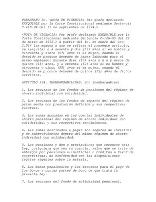 PARAGRAFO 3o. <NOTA DE VIGENCIA: Par grafo declarado
EXEQUIBLE por la Corte Constitucional mediante Sentencia
C-410-94 del 15 de septiembre de 1994.>

<NOTA DE VIGENCIA: Par grafo declarado EXEQUIBLE por la
Corte Constitucional mediante Sentencia C-126-95 del 22
de marzo de 1995.> A partir del 1o. de enero del a¤o
2.014 las edades a que se refiere el presente artículo,
se reajustar n a sesenta y dos (62) a¤os si es hombre y
cincuenta y siete (57) a¤os si es mujer, cuando el
despido se produce después de haber laborado para el
mismo empleador durante diez (10) a¤os o m s y menos de
quince (15) a¤os, y a sesenta (60) a¤os si es hombre y
cincuenta y cinco (55) a¤os si es mujer, cuando el
despido se produce después de quince (15) a¤os de dichos
servicios.

ARTICULO 134. INEMBARGABILIDAD. Son inembargables:

1. Los recursos de los fondos de pensiones del régimen de
ahorro individual con solidaridad.

2. Los recursos de los fondos de reparto del régimen de
prima media con prestación definida y sus respectivas
reservas.

3. Las sumas abonadas en las cuentas individuales de
ahorro pensional del régimen de ahorro individual con
solidaridad, y sus respectivos rendimientos.

4. Las sumas destinadas a pagar los seguros de invalidez
y de sobrevivientes dentro del mismo régimen de ahorro
individual con solidaridad.

5. Las pensiones y dem s prestaciones que reconoce esta
Ley, cualquiera que sea su cuantía, salvo que se trate de
embargos por pensiones alimenticias o créditos a favor de
cooperativas, de conformidad con las disposiciones
legales vigentes sobre la materia.

6. Los bonos pensionales y los recursos para el pago de
los bonos y cuotas partes de bono de que trata la
presente Ley.

7. Los recursos del fondo de solidaridad pensional.
 