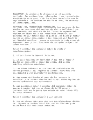 PARAGRAFO. No obstante lo dispuesto en   el presente
artículo, las cotizaciones voluntarias   y sus rendimientos
financieros solo gozar n de los mismos   beneficios que la
Ley concede a las cuentas de ahorro en   UPAC, en términos
de inembargabilidad.

ARTICULO 135. TRATAMIENTO TRIBUTARIO. Los recursos de los
fondos de pensiones del régimen de ahorro individual con
solidaridad, los recursos de los fondos de reparto del
Régimen de Prima Media con Prestación Definida, los
recursos de los fondos para el pago de los bonos y cuotas
partes de bonos pensionales y los recursos del fondo de
solidaridad pensional, gozan de exención de toda clase de
impuesto tasas y contribuciones de cualquier origen, del
orden nacional.

Estar n exentos del impuesto sobre la renta y
complementarios:

1. El Instituto de Seguros Sociales.

2. La Caja Nacional de Previsión y las dem s cajas y
fondos de previsión o seguridad social del sector
público, mientras subsistan.

3. Las sumas abonadas en las cuentas individuales de
ahorro pensional del régimen de ahorro individual con
solidaridad y sus respectivos rendimientos.

4. Las sumas destinadas al pago de los seguros de
invalidez y de sobrevivientes dentro del mismo régimen de
ahorro individual con solidaridad.

5. Las pensiones estar n exentas del impuesto sobre la
renta. A partir del 1o. de Enero de 1.998 estar n
gravadas solo en la parte que exceda de veinticinco (25)
salarios mínimos.

Estar n exentos del impuesto a las ventas:

1. Los servicios prestados por las administradoras dentro
del régimen de ahorro individual con solidaridad y de
Prima Media con Prestación Definida.
 