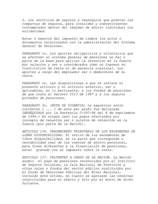 2. Los servicios de seguros y reaseguros que prestan las
compa¤ías de seguros, para invalidez y sobrevivientes
contemplados dentro del régimen de ahorro individual con
solidaridad.

Estar n exentos del impuesto de timbre los actos o
documentos relacionados con la administración del Sistema
General de Pensiones.

PARAGRAFO 1o. Los aportes obligatorios y voluntarios que
se efectúen al sistema general de pensiones no har n
parte de la base para aplicar la retención en la fuente
por salarios y ser n considerados como un ingreso no
constitutivo de renta ni de ganancia ocasional. Los
aportes a cargo del empleador ser n deducibles de su
renta.

PARAGRAFO 2o. Las disposiciones   a que se refiere el
presente artículo y el artículo   anterior, ser n
aplicables, en lo pertinente, a   los fondos de pensiones
de que trata el Decreto 2513 de   1987 y a los seguros
privados de pensiones.

PARAGRAFO 3o. <NOTA DE VIGENCIA: La expresíon entre
corchetes { ... } de este par grafo fue declarada
INEXEQUIBLE por la Sentencia C-397-94 del 8 de septiembre
de 1994.> En ningún caso los pagos efectuados por
concepto de cesantía ser n sujetos de retención en la
fuente {por parte de la Nación}.

ARTICULO 136. TRATAMIENTO TRIBUTARIO DE LOS EXCEDENTES DE
LIBRE DISPONIBILIDAD. El retiro de los excedentes de
libre disponibilidad, en la parte que corresponda a
rentabilidad real de las cuentas de ahorro pensional,
para fines diferentes a la financiación de pensiones,
estar gravado con el impuesto sobre la renta.

ARTICULO 137. FALTANTES A CARGO DE LA NACION. La Nación
asumir el pago de pensiones reconocidas por el Instituto
de Seguros Sociales, la Caja Nacional de Previsión y
otras cajas o fondos del sector público sustituidos por
el Fondo de Pensiones Públicas del Nivel Nacional,
incluido este último, en cuanto se agotasen las reservas
constituidas para el efecto y sólo por el monto de dicho
faltante.
 