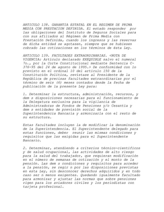 ARTICULO 138. GARANTIA ESTATAL EN EL REGIMEN DE PRIMA
MEDIA CON PRESTACION DEFINIDA. El estado responder por
las obligaciones del Instituto de Seguros Sociales para
con sus afiliados al Régimen de Prima Media con
Prestación Definida, cuando los ingresos y las reservas
de dicha entidad se agotasen, siempre que se hubiesen
cobrado las cotizaciones en los términos de ésta Ley.

ARTICULO 139. FACULTADES EXTRAORDINARIAS. <NOTA DE
VIGENCIA: Artículo declarado EXEQUIBLE salvo el numeral
7o., por la Corte Constitucional mediante Sentencia C-
376-95 del 24 de agosto de 1995.> De conformidad con lo
previsto en el ordinal 10 del artículo 150 de la
Constitución Política, revístase al Presidente de la
República de precisas facultades extraordinarias por el
término de seis (6) meses contados desde la fecha de
publicación de la presente Ley para:

1. Determinar la estructura, administración, recursos, y
dem s disposiciones necesarias para el funcionamiento de
la Delegatura exclusiva para la vigilancia de
Administradoras de Fondos de Pensiones y/o Cesantía y
dem s entidades de previsión social de la
Superintendencia Bancaria y armonizarla con el resto de
su estructura.

Estas facultades incluyen la de modificar la denominación
de la Superintendencia. El Superintendente delegado para
estas funciones, deber reunir las mismas condiciones y
requisitos que las exigidas para el Superintendente
Bancario.

2. Determinar, atendiendo a criterios técnico-científicos
y de salud ocupacional, las actividades de alto riesgo
para la salud del trabajador, que requieran modificación
en el número de semanas de cotización y el monto de la
pensión. Las dem s condiciones y requisitos para acceder
a la pensión, se regir n por las disposiciones previstas
en esta Ley, sin desconocer derechos adquiridos y en todo
caso ser n menos exigentes. Quedando igualmente facultado
para armonizar y ajustar las normas que sobre pensiones
rigen para los aviadores civiles y los periodistas con
tarjeta profesional.
 