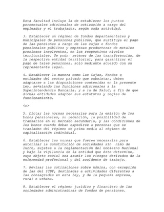 Esta facultad incluye la de establecer los puntos
porcentuales adicionales de cotización a cargo del
empleador y el trabajador, según cada actividad.

3. Establecer un régimen de fondos departamentales y
municipales de pensiones públicas, que sustituya el pago
de las pensiones a cargo de las cajas o fondos
pensionales públicos y empresas productoras de metales
preciosos insolventes, en los respectivos niveles
territoriales. Se podr retener de las transferencias, de
la respectiva entidad territorial, para garantizar el
pago de tales pensiones, solo mediante acuerdo con su
representante legal.

4. Establecer la manera como las Cajas, Fondos o
entidades del sector privado que subsistan, deben
adaptarse a las disposiciones contenidas en la presente
Ley, se¤alando las funciones adicionales a la
Superintendencia Bancaria, y a la de Salud, a fin de que
dichas entidades adapten sus estatutos y reglas de
funcionamiento.

<c>

5. Dictar las normas necesarias para la emisión de los
bonos pensionales, su redención, la posibilidad de
transarlos en el mercado secundario, y las condiciones de
los bonos cuando deban expedirse a personas que se
trasladen del régimen de prima media al régimen de
capitalización individual.

6. Establecer las normas que fueren necesarias para
autorizar la constitución de sociedades sin nimo de
lucro, sujetas a la reglamentación del Gobierno Nacional
y bajo la vigilancia de la entidad que éste determine,
cuyo objeto social sea asumir los riesgos derivados de la
enfermedad profesional y del accidente de trabajo.

7. Revisar las cotizaciones sobre nómina, con excepción
de las del ICBF, destinadas a actividades diferentes a
las consagradas en esta Ley, y de la peque¤a empresa,
rural o urbana.

8. Establecer el régimen jurídico y financiero de las
sociedades administradoras de fondos de pensiones.
 