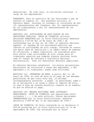 desarrollan. En todo caso, la cotización continuar   a
cargo de los empleadores.

PARAGRAFO. Para el ejercicio de las facultades a que se
refiere el numeral 2o. del presente artículo, el
Gobierno deber escuchar el concepto no vinculante de dos
(2) representantes del Congreso, dos (2) representantes
de los trabajadores y dos (2) representantes de los
empleadores.

ARTICULO 140. ACTIVIDADES DE ALTO RIESGO DE LOS
SERVIDORES PUBLICOS. <NOTA DE VIGENCIA: Artículo
declarado EXEQUIBLE por la Corte Constitucional mediante
Sentencia C-03-96 del 18 de enero de 1996.> De
conformidad con la Ley 4a. de 1992, el Gobierno Nacional
expedir el régimen de los servidores públicos que
laboren en actividades de alto riesgo, teniendo en cuenta
una menor edad de jubilación o un número menor de semanas
de cotización, o ambos requisitos. Se consideran para
este efecto como actividades de alto riesgo para el
trabajador aquellas que cumplen algunos sectores tales
como el Cuerpo de Custodia y Vigilancia Nacional
Penitenciaria. Todo sin desconocer derechos adquiridos.

El Gobierno Nacional establecer los puntos porcentuales
adicionales de cotización a cargo del empleador, o del
empleador y el trabajador, según cada actividad.

ARTICULO 141. INTERESES DE MORA. A partir del 1o. de
enero de 1994, en caso de mora en el pago de las mesadas
pensionales de que trata esta Ley, la entidad
correspondiente reconocer y pagar al pensionado, adem s
de la obligación a su cargo y sobre el importe de ella,
la tasa m xima de interés moratorio vigente en el momento
en que se efectué el pago.

ARTICULO 142. MESADA ADICIONAL PARA {ACTUALES}
PENSIONADOS. <NOTA DE VIGENCIA: Las expresiones entre
corchetes { ... } de este artículo, fueron declaradas
INEXEQUIBLES por la Corte Constitucional, mediante
Sentencia C-409-94 del 15 de septiembre de 1994.>

<NOTA DE VIGENCIA: El fallo contenido en la Sentencia C-
409-94 proferida por la Corte Constitucional el 15 de
septiembre de 1994, fue reiterado por la Corte
 