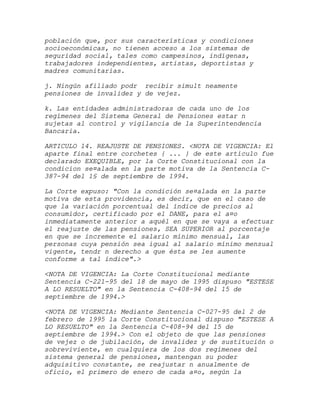 población que, por sus características y condiciones
socioeconómicas, no tienen acceso a los sistemas de
seguridad social, tales como campesinos, indígenas,
trabajadores independientes, artistas, deportistas y
madres comunitarias.

j. Ningún afiliado podr recibir simult neamente
pensiones de invalidez y de vejez.

k. Las entidades administradoras de cada uno de los
regímenes del Sistema General de Pensiones estar n
sujetas al control y vigilancia de la Superintendencia
Bancaria.

ARTICULO 14. REAJUSTE DE PENSIONES. <NOTA DE VIGENCIA: El
aparte final entre corchetes { ... } de este artículo fue
declarado EXEQUIBLE, por la Corte Constitucional con la
condicion se¤alada en la parte motiva de la Sentencia C-
387-94 del 1§ de septiembre de 1994.

La Corte expuso: "Con la condición se¤alada en la parte
motiva de esta providencia, es decir, que en el caso de
que la variación porcentual del índice de precios al
consumidor, certificado por el DANE, para el a¤o
inmediatamente anterior a aquél en que se vaya a efectuar
el reajuste de las pensiones, SEA SUPERIOR al porcentaje
en que se incremente el salario mínimo mensual, las
personas cuya pensión sea igual al salario mínimo mensual
vigente, tendr n derecho a que ésta se les aumente
conforme a tal índice".>

<NOTA DE VIGENCIA: La Corte Constitucional mediante
Sentencia C-221-95 del 18 de mayo de 1995 dispuso "ESTESE
A LO RESUELTO" en la Sentencia C-408-94 del 15 de
septiembre de 1994.>

<NOTA DE VIGENCIA: Mediante Sentencia C-027-95 del 2 de
febrero de 1995 la Corte Constitucional dispuso "ESTESE A
LO RESUELTO" en la Sentencia C-408-94 del 15 de
septiembre de 1994.> Con el objeto de que las pensiones
de vejez o de jubilación, de invalidez y de sustitución o
sobreviviente, en cualquiera de los dos regímenes del
sistema general de pensiones, mantengan su poder
adquisitivo constante, se reajustar n anualmente de
oficio, el primero de enero de cada a¤o, según la
 
