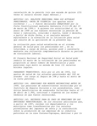 cancelación de la pensión {sin que exceda de quince (15)
veces el salario mínimo legal mensual.}

ARTICULO 143. REAJUSTE PENSIONAL PARA LOS ACTUALES
PENSIONADOS. <NOTA DE VIGENCIA: Los apartes entre
corchetes { ... } fueron declarados EXEQUIBLES por la
Corte Constitucional mediante Sentencia C-111-96 del 21
de marzo de 1996.> A quienes con anterioridad al 1o. de
enero de 1994 se les hubiere reconocido la pensión de
vejez o jubilación, invalidez o muerte, tendr n derecho,
a partir de dicha fecha, a un reajuste mensual
equivalente a la elevación en la cotización para salud
que resulte de la aplicación de la presente Ley.

La cotización para salud establecida en el sistema
general de salud para los pensionados est , en su
totalidad, a cargo de éstos, quienes podr n cancelarla
mediante una cotización complementaria durante su período
de vinculación laboral.

El Consejo Nacional de Seguridad Social en Salud podr
reducir el monto de la cotización de los pensionados en
proporción al menor número de beneficiarios y para
pensiones cuyo monto no exceda de tres (3) salarios
mínimos legales.

PARAGRAFO TRANSITORIO. Solo por el a¤o de 1993, los
gastos de salud de los actuales pensionados del ISS se
atender con cargo al Seguro de IVM y hasta el monto de
la cuota patronal.

ARTICULO 144. PENSIONES POR MUERTE RECONOCIDAS ANTES DE
1990. Las pensiones de sobrevivientes reconocidas por el
Instituto de Seguros Sociales a los ascendientes, como
únicos beneficiarios de asegurados fallecidos hasta el 17
de abril de 1.990, continuar n vigentes en los mismos
términos en que fueron reconocidas.

ARTICULO 145. RECURSOS PARA EL PAGO DE PENSIONES EN LAS
ENTIDADES TERRITORIALES. De los recursos adicionales que,
a partir de 1997, reciban los departamentos y los
municipios como transferencias por los recursos
provenientes del impuesto de renta y la contribución
sobre la producción de las empresas de la industria
petrolera en la zona Cusiana-Cupiagua, destinar n por lo
 