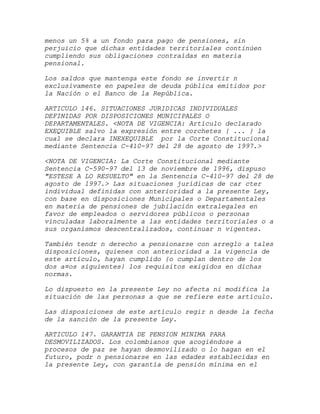 menos un 5% a un fondo para pago de pensiones, sin
perjuicio que dichas entidades territoriales continúen
cumpliendo sus obligaciones contraídas en materia
pensional.

Los saldos que mantenga este fondo se invertir n
exclusivamente en papeles de deuda pública emitidos por
la Nación o el Banco de la República.

ARTICULO 146. SITUACIONES JURIDICAS INDIVIDUALES
DEFINIDAS POR DISPOSICIONES MUNICIPALES O
DEPARTAMENTALES. <NOTA DE VIGENCIA: Artículo declarado
EXEQUIBLE salvo la expresión entre corchetes { ... } la
cual se declara INEXEQUIBLE por la Corte Constitucional
mediante Sentencia C-410-97 del 28 de agosto de 1997.>

<NOTA DE VIGENCIA: La Corte Constitucional mediante
Sentencia C-590-97 del 13 de noviembre de 1996, dispuso
"ESTESE A LO RESUELTO" en la Sentencia C-410-97 del 28 de
agosto de 1997.> Las situaciones jurídicas de car cter
individual definidas con anterioridad a la presente Ley,
con base en disposiciones Municipales o Departamentales
en materia de pensiones de jubilación extralegales en
favor de empleados o servidores públicos o personas
vinculadas laboralmente a las entidades territoriales o a
sus organismos descentralizados, continuar n vigentes.

También tendr n derecho a pensionarse con arreglo a tales
disposiciones, quienes con anterioridad a la vigencia de
este artículo, hayan cumplido {o cumplan dentro de los
dos a¤os siguientes} los requisitos exigidos en dichas
normas.

Lo dispuesto en la presente Ley no afecta ni modifica la
situación de las personas a que se refiere este artículo.

Las disposiciones de este artículo regir n desde la fecha
de la sanción de la presente Ley.

ARTICULO 147. GARANTIA DE PENSION MINIMA PARA
DESMOVILIZADOS. Los colombianos que acogiéndose a
procesos de paz se hayan desmovilizado o lo hagan en el
futuro, podr n pensionarse en las edades establecidas en
la presente Ley, con garantía de pensión mínima en el
 
