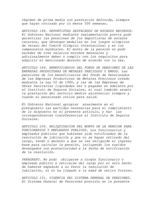 régimen de prima media con prestación definida, siempre
que hayan cotizado por lo menos 500 semanas.

ARTICULO 148. DEPORTISTAS DESTACADOS DE ESCASOS RECURSOS.
El Gobierno Nacional mediante reglamentación previa podr
garantizar las pensiones de los deportistas de escasos
recursos, que obtengan medallas en los juegos olímpicos
de verano del Comité Olímpico Internacional y en los
campeonatos mundiales. El monto de la pensión no podr
exceder de tres salarios mínimos mensuales y
adicionalmente deber n cumplir con los requisitos para
adquirir el mencionado derecho de acuerdo con la Ley.

ARTICULO 149. BENEFICIARIOS DEL FONDO DE PENSIONES DE LAS
EMPRESAS PRODUCTORAS DE METALES PRECIOSOS Y EMPOS. Las
pensiones de los beneficiarios del Fondo de Pensionados
de las Empresas Productoras de Metales Preciosos creado
mediante la Ley 50 de 1990, y las de las Empresas de
Obras Sanitarias liquidadas ser n pagadas en adelante por
el Instituto de Seguros Sociales, el cual también asumir
la prestación del servicio médico asistencial siempre y
cuando el pensionado cotice para salud.

El Gobierno Nacional apropiar anualmente en el
presupuesto las partidas necesarias para el cumplimiento
de lo dispuesto en el presente artículo, y har las
correspondientes transferencias al Instituto de Seguros
Sociales.

ARTICULO 150. RELIQUIDACION DEL MONTO DE LA PENSION PARA
FUNCIONARIOS Y EMPLEADOS PUBLICOS. Los funcionarios y
empleados públicos que hubiesen sido notificados de la
resolución de jubilación y que no se hayan retirado del
cargo, tendr n derecho a que se les reliquide el ingreso
base para calcular la pensión, incluyendo los sueldos
devengados con posterioridad a la fecha de notificación
de la resolución.

PARAGRAFO. No podr obligarse a ningún funcionario o
empleado público a retirarse del cargo por el sólo hecho
de haberse expedido a su favor la resolución de
jubilación, si no ha llegado a la edad de retiro forzoso.

ARTICULO 151. VIGENCIA DEL SISTEMA GENERAL DE PENSIONES.
El Sistema General de Pensiones previsto en la presente
 