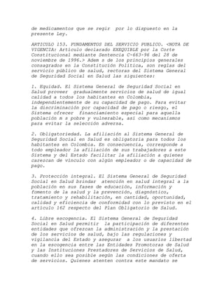 de medicamentos que se regir   por lo dispuesto en la
presente Ley.

ARTICULO 153. FUNDAMENTOS DEL SERVICIO PUBLICO. <NOTA DE
VIGENCIA: Artículo declarado EXEQUIBLE por la Corte
Constitucional mediante Sentencia C-663-96 del 28 de
noviembre de 1996.> Adem s de los principios generales
consagrados en la Constitución Política, son reglas del
servicio público de salud, rectoras del Sistema General
de Seguridad Social en Salud las siguientes:

1. Equidad. El Sistema General de Seguridad Social en
Salud proveer gradualmente servicios de salud de igual
calidad a todos los habitantes en Colombia,
independientemente de su capacidad de pago. Para evitar
la discriminación por capacidad de pago o riesgo, el
Sistema ofrecer financiamiento especial para aquella
población m s pobre y vulnerable, así como mecanismos
para evitar la selección adversa.

2. Obligatoriedad. La afiliación al Sistema General de
Seguridad Social en Salud es obligatoria para todos los
habitantes en Colombia. En consecuencia, corresponde a
todo empleador la afiliación de sus trabajadores a este
Sistema y del Estado facilitar la afiliación a quienes
carezcan de vínculo con algún empleador o de capacidad de
pago.

3. Protección integral. El Sistema General de Seguridad
Social en Salud brindar atención en salud integral a la
población en sus fases de educación, información y
fomento de la salud y la prevención, diagnóstico,
tratamiento y rehabilitación, en cantidad, oportunidad,
calidad y eficiencia de conformidad con lo previsto en el
artículo 162 respecto del Plan Obligatorio de Salud.

4. Libre escogencia. El Sistema General de Seguridad
Social en Salud permitir la participación de diferentes
entidades que ofrezcan la administración y la prestación
de los servicios de salud, bajo las regulaciones y
vigilancia del Estado y asegurar a los usuarios libertad
en la escogencia entre las Entidades Promotoras de Salud
y las Instituciones Prestadores de Servicios de Salud,
cuando ello sea posible según las condiciones de oferta
de servicios. Quienes atenten contra este mandato se
 