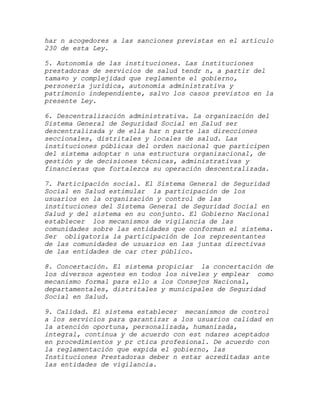 har n acogedores a las sanciones previstas en el artículo
230 de esta Ley.

5. Autonomía de las instituciones. Las instituciones
prestadoras de servicios de salud tendr n, a partir del
tama¤o y complejidad que reglamente el gobierno,
personería jurídica, autonomía administrativa y
patrimonio independiente, salvo los casos previstos en la
presente Ley.

6. Descentralización administrativa. La organización del
Sistema General de Seguridad Social en Salud ser
descentralizada y de ella har n parte las direcciones
seccionales, distritales y locales de salud. Las
instituciones públicas del orden nacional que participen
del sistema adoptar n una estructura organizacional, de
gestión y de decisiones técnicas, administrativas y
financieras que fortalezca su operación descentralizada.

7. Participación social. El Sistema General de Seguridad
Social en Salud estimular la participación de los
usuarios en la organización y control de las
instituciones del Sistema General de Seguridad Social en
Salud y del sistema en su conjunto. El Gobierno Nacional
establecer los mecanismos de vigilancia de las
comunidades sobre las entidades que conforman el sistema.
Ser obligatoria la participación de los representantes
de las comunidades de usuarios en las juntas directivas
de las entidades de car cter público.

8. Concertación. El sistema propiciar la concertación de
los diversos agentes en todos los niveles y emplear como
mecanismo formal para ello a los Consejos Nacional,
departamentales, distritales y municipales de Seguridad
Social en Salud.

9. Calidad. El sistema establecer mecanismos de control
a los servicios para garantizar a los usuarios calidad en
la atención oportuna, personalizada, humanizada,
integral, continua y de acuerdo con est ndares aceptados
en procedimientos y pr ctica profesional. De acuerdo con
la reglamentación que expida el gobierno, las
Instituciones Prestadoras deber n estar acreditadas ante
las entidades de vigilancia.
 