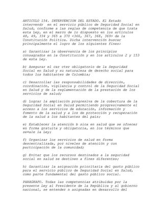 ARTICULO 154. INTERVENCION DEL ESTADO. El Estado
intervendr en el servicio público de Seguridad Social en
Salud, conforme a las reglas de competencia de que trata
esta Ley, en el marco de lo dispuesto en los artículos
48, 49, 334 y 365 a 370 <366, 367, 368, 369> de la
Constitución Política. Dicha intervención buscar
principalmente el logro de los siguientes fines:

a) Garantizar la observancia de los principios
consagrados en la Constitución y en los artículos 2 y 153
de esta Ley.

b) Asegurar el car cter obligatorio de la Seguridad
Social en Salud y su naturaleza de derecho social para
todos los habitantes de Colombia;

c) Desarrollar las responsabilidades de dirección,
coordinación, vigilancia y control de la Seguridad Social
en Salud y de la reglamentación de la prestación de los
servicios de salud;

d) Lograr la ampliación progresiva de la cobertura de la
Seguridad Social en Salud permitiendo progresivamente el
acceso a los servicios de educación, información y
fomento de la salud y a los de protección y recuperación
de la salud a los habitantes del país;

e) Establecer la atención b sica en salud que se ofrecer
en forma gratuita y obligatoria, en los términos que
se¤ale la Ley;

f) Organizar los servicios de salud en forma
descentralizada, por niveles de atención y con
participación de la comunidad;

g) Evitar que los recursos destinados a la seguridad
social en salud se destinen a fines diferentes;

h) Garantizar la asignación prioritaria del gasto público
para el servicio público de Seguridad Social en Salud,
como parte fundamental del gasto público social.

PARAGRAFO. Todas las competencias atribuidas por la
presente Ley al Presidente de la República y al gobierno
nacional, se entender n asignadas en desarrollo del
 