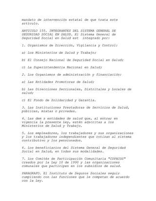 mandato de intervención estatal de que trata este
artículo.

ARTICULO 155. INTEGRANTES DEL SISTEMA GENERAL DE
SEGURIDAD SOCIAL EN SALUD. El Sistema General de
Seguridad Social en Salud est integrado por:

1. Organismos de Dirección, Vigilancia y Control:

a) Los Ministerios de Salud y Trabajo;

b) El Consejo Nacional de Seguridad Social en Salud;

c) La Superintendencia Nacional en Salud;

2. Los Organismos de administración y financiación:

a) Las Entidades Promotoras de Salud;

b) Las Direcciones Seccionales, Distritales y Locales de
salud;

c) El Fondo de Solidaridad y Garantía.

3. Las Instituciones Prestadoras de Servicios de Salud,
públicas, mixtas o privadas.

4. Las dem s entidades de salud que, al entrar en
vigencia la presente Ley, estén adscritas a los
Ministerios de Salud y Trabajo.

5. Los empleadores, los trabajadores y sus organizaciones
y los trabajadores independientes que cotizan al sistema
contributivo y los pensionados.

6. Los beneficiarios del Sistema General de Seguridad
Social en Salud, en todas sus modalidades.

7. Los Comités de Participación Comunitaria "COPACOS"
creados por la Ley 10 de 1990 y las organizaciones
comunales que participen en los subsidios de salud.

PARAGRAFO. El Instituto de Seguros Sociales seguir
cumpliendo con las funciones que le competan de acuerdo
con la Ley.
 