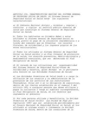ARTICULO 156. CARACTERISTICAS BASICAS DEL SISTEMA GENERAL
DE SEGURIDAD SOCIAL EN SALUD. El Sistema General de
Seguridad Social en Salud tendr las siguientes
características:

a) El Gobierno Nacional dirigir , orientar , regular ,
controlar y vigilar el servicio público esencial de
salud que constituye el Sistema General de Seguridad
Social en Salud;

b) Todos los habitantes en Colombia deber n estar
afiliados al Sistema General de Seguridad Social en
Salud, previo el pago de la cotización reglamentaria o a
través del subsidio que se financiar con recursos
fiscales, de solidaridad y los ingresos propios de los
entes territoriales;

c) Todos los afiliados al Sistema General de Seguridad
Social en Salud recibir n un Plan Integral de protección
de la salud, con atención preventiva, médico-quirúrgica y
medicamentos esenciales, que ser denominado el Plan
Obligatorio de Salud;

d) El recaudo de las cotizaciones ser responsabilidad
del Sistema General de Seguridad Social-Fondo de
Solidaridad y Garantía, quien delegar en lo pertinente
esta función en las Entidades Promotoras de Salud;

e) Las Entidades Promotoras de Salud tendr n a cargo la
afiliación de los usuarios y la administración de la
prestación de los servicios de las Instituciones
Prestadoras. Ellas est n en la obligación de suministrar,
dentro de los límites establecidos en el numeral 5 del
artículo 180, a cualquier persona que desee afiliarse y
pague la cotización o tenga el subsidio correspondiente,
el Plan Obligatorio de Salud, en los términos que
reglamente el gobierno;

f) Por cada persona afiliada y beneficiaria, la Entidad
Promotora de Salud recibir una Unidad de Pago por
Capitación -UPC- que ser establecida periódicamente por
el Consejo Nacional de Seguridad Social en Salud; g) Los
afiliados al sistema elegir n libremente la Entidad
Promotora de Salud, dentro de las condiciones de la
 