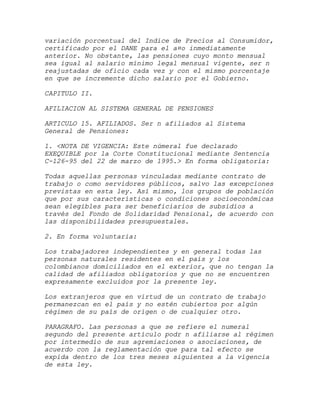 variación porcentual del Indice de Precios al Consumidor,
certificado por el DANE para el a¤o inmediatamente
anterior. No obstante, las pensiones cuyo monto mensual
sea igual al salario mínimo legal mensual vigente, ser n
reajustadas de oficio cada vez y con el mismo porcentaje
en que se incremente dicho salario por el Gobierno.

CAPITULO II.

AFILIACION AL SISTEMA GENERAL DE PENSIONES

ARTICULO 15. AFILIADOS. Ser n afiliados al Sistema
General de Pensiones:

1. <NOTA DE VIGENCIA: Este númeral fue declarado
EXEQUIBLE por la Corte Constitucional mediante Sentencia
C-126-95 del 22 de marzo de 1995.> En forma obligatoria:

Todas aquellas personas vinculadas mediante contrato de
trabajo o como servidores públicos, salvo las excepciones
previstas en esta ley. Así mismo, los grupos de población
que por sus características o condiciones socioeconómicas
sean elegibles para ser beneficiarios de subsidios a
través del Fondo de Solidaridad Pensional, de acuerdo con
las disponibilidades presupuestales.

2. En forma voluntaria:

Los trabajadores independientes y en general todas las
personas naturales residentes en el país y los
colombianos domiciliados en el exterior, que no tengan la
calidad de afiliados obligatorios y que no se encuentren
expresamente excluidos por la presente ley.

Los extranjeros que en virtud de un contrato de trabajo
permanezcan en el país y no estén cubiertos por algún
régimen de su país de origen o de cualquier otro.

PARAGRAFO. Las personas a que se refiere el numeral
segundo del presente artículo podr n afiliarse al régimen
por intermedio de sus agremiaciones o asociaciones, de
acuerdo con la reglamentación que para tal efecto se
expida dentro de los tres meses siguientes a la vigencia
de esta ley.
 