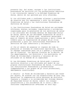 presente Ley. Así mismo, escoger n las instituciones
prestadoras de servicios y/o los profesionales adscritos
o con vinculación laboral a la Entidad Promotora de
Salud, dentro de las opciones por ella ofrecidas.

h) Los afiliados podr n conformar alianzas o asociaciones
de usuarios que los representar n ante las Entidades
Promotoras de Salud y las Instituciones Prestadoras de
Servicios de Salud;

i) Las Instituciones Prestadoras de Salud son entidades
oficiales, mixtas, privadas, comunitarias y solidarias,
organizadas para la prestación de los servicios de salud
a los afiliados del Sistema General de Seguridad Social
en Salud, dentro de las Entidades Promotoras de Salud o
fuera de ellas. El Estado podr establecer mecanismos
para el fomento de estas organizaciones y abrir líneas de
crédito para la organización de grupos de pr ctica
profesional y para las Instituciones Prestadoras de
Servicios de tipo comunitario y Solidario;

j) Con el objeto de asegurar el ingreso de toda la
población al Sistema en condiciones equitativas, existir
un régimen subsidiado para los m s pobres y vulnerables
que se financiar con aportes fiscales de la Nación, de
los departamentos, los distritos y los municipios, el
Fondo de Solidaridad y Garantía y recursos de los
afiliados en la medida de su capacidad;

k) Las Entidades Promotoras de Salud podr n prestar
servicios directos a sus afiliados por medio de sus
propias Instituciones Prestadoras de Salud, o contratar
con Instituciones Prestadoras y profesionales
independientes o con grupos de pr ctica profesional,
debidamente constituidos;

l) Existir un Fondo de Solidaridad y Garantía que tendr
por objeto, de acuerdo con las disposiciones de esta ley,
garantizar la compensación entre personas de distintos
ingresos y riesgos y la solidaridad del Sistema General
de Seguridad Social en Salud, cubrir los riesgos
catastróficos y los accidentes de tr nsito y dem s
funciones complementarias se¤aladas en esta Ley;
 