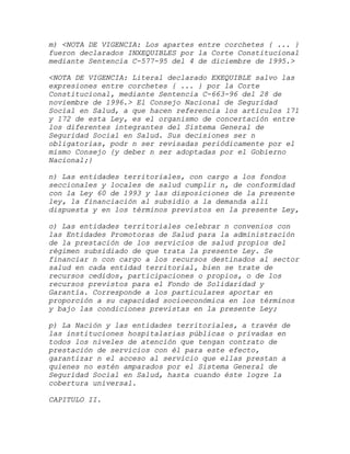 m) <NOTA DE VIGENCIA: Los apartes entre corchetes { ... }
fueron declarados INXEQUIBLES por la Corte Constitucional
mediante Sentencia C-577-95 del 4 de diciembre de 1995.>

<NOTA DE VIGENCIA: Literal declarado EXEQUIBLE salvo las
expresiones entre corchetes { ... } por la Corte
Constitucional, mediante Sentencia C-663-96 del 28 de
noviembre de 1996.> El Consejo Nacional de Seguridad
Social en Salud, a que hacen referencia los artículos 171
y 172 de esta Ley, es el organismo de concertación entre
los diferentes integrantes del Sistema General de
Seguridad Social en Salud. Sus decisiones ser n
obligatorias, podr n ser revisadas periódicamente por el
mismo Consejo {y deber n ser adoptadas por el Gobierno
Nacional;}

n) Las entidades territoriales, con cargo a los fondos
seccionales y locales de salud cumplir n, de conformidad
con la Ley 60 de 1993 y las disposiciones de la presente
ley, la financiación al subsidio a la demanda allí
dispuesta y en los términos previstos en la presente Ley,

o) Las entidades territoriales celebrar n convenios con
las Entidades Promotoras de Salud para la administración
de la prestación de los servicios de salud propios del
régimen subsidiado de que trata la presente Ley. Se
financiar n con cargo a los recursos destinados al sector
salud en cada entidad territorial, bien se trate de
recursos cedidos, participaciones o propios, o de los
recursos previstos para el Fondo de Solidaridad y
Garantía. Corresponde a los particulares aportar en
proporción a su capacidad socioeconómica en los términos
y bajo las condiciones previstas en la presente Ley;

p) La Nación y las entidades territoriales, a través de
las instituciones hospitalarias públicas o privadas en
todos los niveles de atención que tengan contrato de
prestación de servicios con él para este efecto,
garantizar n el acceso al servicio que ellas prestan a
quienes no estén amparados por el Sistema General de
Seguridad Social en Salud, hasta cuando éste logre la
cobertura universal.

CAPITULO II.
 