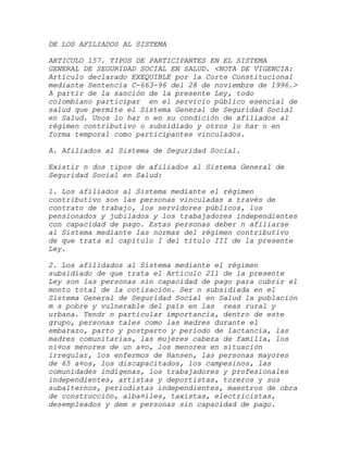 DE LOS AFILIADOS AL SISTEMA

ARTICULO 157. TIPOS DE PARTICIPANTES EN EL SISTEMA
GENERAL DE SEGURIDAD SOCIAL EN SALUD. <NOTA DE VIGENCIA:
Artículo declarado EXEQUIBLE por la Corte Constitucional
mediante Sentencia C-663-96 del 28 de noviembre de 1996.>
A partir de la sanción de la presente Ley, todo
colombiano participar en el servicio público esencial de
salud que permite el Sistema General de Seguridad Social
en Salud. Unos lo har n en su condición de afiliados al
régimen contributivo o subsidiado y otros lo har n en
forma temporal como participantes vinculados.

A. Afiliados al Sistema de Seguridad Social.

Existir n dos tipos de afiliados al Sistema General de
Seguridad Social en Salud:

1. Los afiliados al Sistema mediante el régimen
contributivo son las personas vinculadas a través de
contrato de trabajo, los servidores públicos, los
pensionados y jubilados y los trabajadores independientes
con capacidad de pago. Estas personas deber n afiliarse
al Sistema mediante las normas del régimen contributivo
de que trata el capítulo I del título III de la presente
Ley.

2. Los afilidados al Sistema mediante el régimen
subsidiado de que trata el Artículo 211 de la presente
Ley son las personas sin capacidad de pago para cubrir el
monto total de la cotización. Ser n subsidiada en el
Sistema General de Seguridad Social en Salud la población
m s pobre y vulnerable del país en las reas rural y
urbana. Tendr n particular importancia, dentro de este
grupo, personas tales como las madres durante el
embarazo, parto y postparto y período de lactancia, las
madres comunitarias, las mujeres cabeza de familia, los
ni¤os menores de un a¤o, los menores en situación
irregular, los enfermos de Hansen, las personas mayores
de 65 a¤os, los discapacitados, los campesinos, las
comunidades indígenas, los trabajadores y profesionales
independientes, artistas y deportistas, toreros y sus
subalternos, periodistas independientes, maestros de obra
de construcción, alba¤iles, taxistas, electricistas,
desempleados y dem s personas sin capacidad de pago.
 
