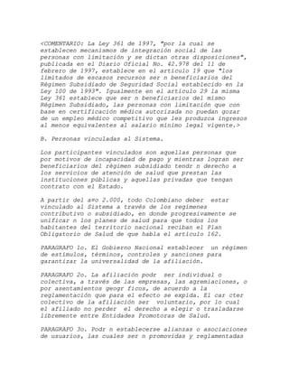 <COMENTARIO: La Ley 361 de 1997, "por la cual se
establecen mecanismos de integración social de las
personas con limitación y se dictan otras disposiciones",
publicada en el Diario Oficial No. 42.978 del 11 de
febrero de 1997, establece en el artículo 19 que "los
limitados de escasos recursos ser n beneficiarios del
Régimen Subsidiado de Seguridad Social establecido en la
Ley 100 de 1993". Igualmente en el artículo 29 la misma
Ley 361 establece que ser n beneficiarios del mismo
Régimen Subsidiado, las personas con limitación que con
base en certificación médica autorizada no puedan gozar
de un empleo médico competitivo que les produzca ingresos
al menos equivalentes al salario mínimo legal vigente.>

B. Personas vinculadas al Sistema.

Los participantes vinculados son aquellas personas que
por motivos de incapacidad de pago y mientras logran ser
beneficiarios del régimen subsidiado tendr n derecho a
los servicios de atención de salud que prestan las
instituciones públicas y aquellas privadas que tengan
contrato con el Estado.

A partir del a¤o 2.000, todo Colombiano deber estar
vinculado al Sistema a través de los regímenes
contributivo o subsidiado, en donde progresivamente se
unificar n los planes de salud para que todos los
habitantes del territorio nacional reciban el Plan
Obligatorio de Salud de que habla el artículo 162.

PARAGRAFO 1o. El Gobierno Nacional establecer un régimen
de estímulos, términos, controles y sanciones para
garantizar la universalidad de la afiliación.

PARAGRAFO 2o. La afiliación podr ser individual o
colectiva, a través de las empresas, las agremiaciones, o
por asentamientos geogr ficos, de acuerdo a la
reglamentación que para el efecto se expida. El car cter
colectivo de la afiliación ser voluntario, por lo cual
el afiliado no perder el derecho a elegir o trasladarse
libremente entre Entidades Promotoras de Salud.

PARAGRAFO 3o. Podr n establecerse alianzas o asociaciones
de usuarios, las cuales ser n promovidas y reglamentadas
 