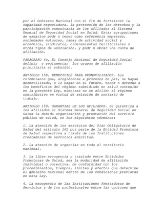 por el Gobierno Nacional con el fin de fortalecer la
capacidad negociadora, la protección de los derechos y la
participación comunitaria de los afiliados al Sistema
General de Seguridad Social en Salud. Estas agrupaciones
de usuarios podr n tener como referencia empresas,
sociedades mutuales, ramas de actividad social y
económica, sindicatos, ordenamientos territoriales u
otros tipos de asociación, y podr n obrar una cuota de
afiliación.

PARAGRAFO 4o. El Consejo Nacional de Seguridad Social
definir y reglamentar los grupos de afiliación
prioritaria al subsidio.

ARTICULO 158. BENEFICIOS PARA DESMOVILIZADOS. Los
colombianos que, acogiéndose a procesos de paz, se hayan
desmovilizado, o lo hagan en el futuro, tendr n derecho a
los beneficios del régimen subsidiado en salud contenido
en la presente Ley, mientras no se afilien al régimen
contributivo en virtud de relación de contrato de
trabajo.

ARTICULO 159. GARANTIAS DE LOS AFILIADOS. Se garantiza a
los afiliados al Sistema General de Seguridad Social en
Salud la debida organización y prestación del servicio
público de salud, en los siguientes términos:

1. La atención de los servicios del Plan Obligatorio de
Salud del artículo 162 por parte de la Entidad Promotora
de Salud respectiva a través de las Instituciones
Prestadoras de servicios adscritas.

2. La atención de urgencias en todo el territorio
nacional.

3. La libre escogencia y traslado entre Entidades
Promotoras de Salud, sea la modalidad de afiliación
individual o colectiva, de conformidad con los
procedimientos, tiempos, límites y efectos que determine
el gobierno nacional dentro de las condiciones previstas
en esta Ley.

4. La escogencia de las Instituciones Prestadoras de
Servicios y de los profesionales entre las opciones que
 