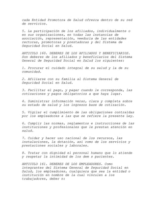 cada Entidad Promotora de Salud ofrezca dentro de su red
de servicios.

5. La participación de los afiliados, individualmente o
en sus organizaciones, en todas las instancias de
asociación, representación, veeduría de las entidades
rectoras, promotoras y prestadoras y del Sistema de
Seguridad Social en Salud.

ARTICULO 160. DEBERES DE LOS AFILIADOS Y BENEFICIARIOS.
Son deberes de los afiliados y beneficiarios del Sistema
General de Seguridad Social en Salud los siguientes:

1. Procurar el cuidado integral de su salud y la de su
comunidad.

2. Afiliarse con su familia al Sistema General de
Seguridad Social en Salud.

3. Facilitar el pago, y pagar cuando le corresponda, las
cotizaciones y pagos obligatorios a que haya lugar.

4. Suministrar información veraz, clara y completa sobre
su estado de salud y los ingresos base de cotización.

5. Vigilar el cumplimiento de las obligaciones contraídas
por los empleadores a las que se refiere la presente Ley.

6. Cumplir las normas, reglamentos e instrucciones de las
instituciones y profesionales que le prestan atención en
salud.

7. Cuidar y hacer uso racional de los recursos, las
instalaciones, la dotación, así como de los servicios y
prestaciones sociales y laborales.

8. Tratar con dignidad el personal humano que lo atiende
y respetar la intimidad de los dem s pacientes.

ARTICULO 161. DEBERES DE LOS EMPLEADORES. Como
integrantes del Sistema General de Seguridad Social en
Salud, los empleadores, cualquiera que sea la entidad o
institución en nombre de la cual vinculen a los
trabajadores, deber n:
 