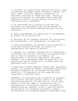 1. Inscribir en alguna Entidad Promotora de Salud a todas
las personas que tengan alguna vinculación laboral, sea
ésta, verbal o escrita, temporal o permanente. La
afiliación colectiva en ningún caso podr coartar la
libertad de elección del trabajador sobre la Entidad
Promotora de Salud a la cual prefiera afiliarse, de
conformidad con el reglamento.

2. En consonancia con el artículo 22 de esta ley,
contribuir al financiamiento del Sistema General de
Seguridad Social en Salud, mediante acciones como las
siguientes:

a) Pagar cumplidamente los aportes que le corresponden,
de acuerdo con el artículo 204.

b) Descontar de los ingresos laborales las cotizaciones
que corresponden a los trabajadores a su servicio;

c) Girar oportunamente los aportes y las cotizaciones a
la Entidad Promotora de Salud, de acuerdo a la
reglamentación que expida el gobierno.

3. Informar las novedades laborales de sus trabajadores a
la entidad a la cual est n afiliados, en materias tales
como el nivel de ingresos y sus cambios, las
vinculaciones y retiros de trabajadores. Así mismo,
informar a los trabajadores sobre las garantías y las
obligaciones que les asisten en el Sistema General de
Seguridad Social en Salud.

4. Garantizar un medio ambiente laboral sano, que permita
prevenir los riesgos de trabajo y enfermedad profesional,
mediante la adopción de los sistemas de seguridad
industrial y la observancia de las normas de salud
ocupacional y seguridad social.

PARAGRAFO. Los empleadores que no observen lo dispuesto
en el presente artículo estaran sujetos a las mismas
sanciones previstas en los artículos 22 y 23 del libro
primero de esta Ley. Adem s, los perjuicios por la
negligencia en la información laboral, incluyendo la
subdeclaración de ingresos, corren a cargo del patrono.
La atención de los accidentes de trabajo, riesgos y
eventualidades por enfermedad general, maternidad y ATEP
 