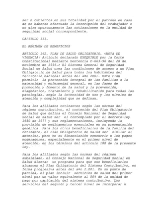 ser n cubiertos en sus totalidad por el patrono en caso
de no haberse efectuado la inscripción del trabajador o
no gire oportunamente las cotizaciones en la entidad de
seguridad social correspondiente.

CAPITULO III.

EL REGIMEN DE BENEFICIOS

ARTICULO 162. PLAN DE SALUD OBLIGATORIO. <NOTA DE
VIGENCIA: Artículo declarado EXEQUIBLE por la Corte
Constitucional mediante Sentencia C-663-96 del 28 de
noviembre de 1996.> El Sistema General de Seguridad
Social de Salud crea las condiciones de acceso a un Plan
Obligatorio de Salud para todos los habitantes del
territorio nacional antes del a¤o 2001. Este Plan
permitir la protección integral de las familias a la
maternidad y enfermedad general, en las fases de
promoción y fomento de la salud y la prevención,
diagnóstico, tratamiento y rehabilitación para todas las
patologías, según la intensidad de uso y los niveles de
atención y complejidad que se definan.

Para los afiliados cotizantes según las normas del
régimen contributivo, el contenido del Plan Obligatorio
de Salud que defina el Consejo Nacional de Seguridad
Social en salud ser el contemplado por el decreto-ley
1650 de 1977 y sus reglamentaciones, incluyendo la
provisión de medicamentos esenciales en su presentación
genérica. Para los otros beneficiarios de la familia del
cotizante, el Plan Obligatorio de Salud ser similar al
anterior, pero en su financiación concurrir n los pagos
moderadores, especialmente en el primer nivel de
atención, en los términos del artículo 188 de la presente
Ley.

Para los afiliados según las normas del régimen
subsidiado, el Consejo Nacional de Seguridad Social en
Salud dise¤ar un programa para que sus beneficiarios
alcancen el Plan Obligatorio del Sistema Contributivo, en
forma progresiva antes del a¤o 2.001. En su punto de
partida, el plan incluir servicios de salud del primer
nivel por un valor equivalente al 50% de la unidad de
pago por capitación del sistema contributivo. Los
servicios del segundo y tercer nivel se incorporar n
 