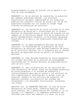progresivamente al plan de acuerdo con su aporte a los
a¤os de vida saludables.

PARAGRAFO 1o. En el período de transición, la población
del régimen subsidiado obtendr los servicios
hospitalarios de mayor complejidad en los hospitales
públicos del subsector oficial de salud y en los de los
hospitales privados con los cuales el estado tenga
contrato de prestación de servicios.

PARAGRAFO 2o. Los servicios de salud incluidos en el Plan
Obligatorio de Salud ser n actualizados por el Consejo
Nacional de Seguridad Social en Salud, de acuerdo con los
cambios en la estructura demogr fica de la población, el
perfil epidemiológico nacional, la tecnología apropiada
disponible en el país y las condiciones financieras del
sistema.

PARAGRAFO 3o. La Superintendencia Nacional de Salud
verificar la conformidad de la prestación del Plan
Obligatorio de Salud por cada Entidad Promotora de Salud
en el territorio nacional con lo dispuesto por el Consejo
Nacional de Seguridad Social en Salud y el Gobierno
Nacional.

PARAGRAFO 4o. Toda Entidad Promotora de Salud reasegurar
los riesgos derivados de la atención de enfermedades
calificadas por el Consejo Nacional de Seguridad Social
como de alto costo.

PARAGRAFO 5o. Para la prestación de los servicios del
Plan Obligatorio de Salud, todas las Entidades Promotoras
de Salud establecer n un sistema de referencia y
contrarreferencia para que el acceso a los servicios de
alta complejidad se realizase por el primer nivel de
atención, excepto en los servicios de urgencias. El
gobierno nacional, sin perjuicio del sistema que
corresponde a las entidades territoriales, establecer
las normas.

ARTICULO 163. LA COBERTURA FAMILIAR. El Plan de Salud
Obligatorio de Salud tendr cobertura familiar. Para
estos efectos, ser n beneficiarios del Sistema el (o la)
cónyuge o el compa¤ero o la compa¤era permanente del
afiliado cuya unión sea superior a 2 a¤os; los hijos
 