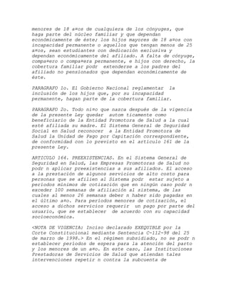 menores de 18 a¤os de cualquiera de los cónyuges, que
haga parte del núcleo familiar y que dependan
económicamente de éste; los hijos mayores de 18 a¤os con
incapacidad permanente o aquellos que tengan menos de 25
a¤os, sean estudiantes con dedicación exclusiva y
dependan económicamente del afiliado. A falta de cónyuge,
compa¤ero o compa¤era permanente, e hijos con derecho, la
cobertura familiar podr extenderse a los padres del
afiliado no pensionados que dependan económicamente de
éste.

PARAGRAFO 1o. El Gobierno Nacional reglamentar la
inclusión de los hijos que, por su incapacidad
permanente, hagan parte de la cobertura familiar.

PARAGRAFO 2o. Todo ni¤o que nazca después de la vigencia
de la presente Ley quedar autom ticamente como
beneficiario de la Entidad Promotora de Salud a la cual
esté afiliada su madre. El Sistema General de Seguridad
Social en Salud reconocer a la Entidad Promotora de
Salud la Unidad de Pago por Capitación correspondiente,
de conformidad con lo previsto en el artículo 161 de la
presente Ley.

ARTICULO 164. PREEXISTENCIAS. En el Sistema General de
Seguridad en Salud, las Empresas Promotoras de Salud no
podr n aplicar preexistencias a sus afiliados. El acceso
a la prestación de algunos servicios de alto costo para
personas que se afilien al Sistema podr estar sujeto a
períodos mínimos de cotización que en ningún caso podr n
exceder 100 semanas de afiliación al sistema, de las
cuales al menos 26 semanas deber n haber sido pagadas en
el último a¤o. Para períodos menores de cotización, el
acceso a dichos servicios requerir un pago por parte del
usuario, que se establecer de acuerdo con su capacidad
socioeconómica.

<NOTA DE VIGENCIA: Inciso declarado EXEQUIBLE por la
Corte Constitucional mediante Sentencia C-112-98 del 25
de marzo de 1998.> En el régimen subsidiado, no se podr n
establecer períodos de espera para la atención del parto
y los menores de un a¤o. En este caso, las Instituciones
Prestadoras de Servicios de Salud que atiendan tales
intervenciones repetir n contra la subcuenta de
 