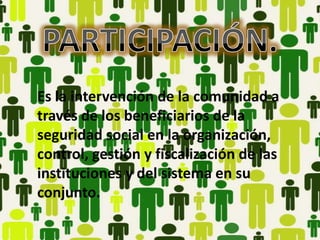 Es la intervención de la comunidad a
través de los beneficiarios de la
seguridad social en la organización,
control, gestión y fiscalización de las
instituciones y del sistema en su
conjunto.
 