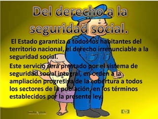 El Estado garantiza a todos los habitantes del
territorio nacional, el derecho irrenunciable a la
seguridad social.
Este servicio será prestado por el sistema de
seguridad social integral, en orden a la
ampliación progresiva de la cobertura a todos
los sectores de la población, en los términos
establecidos por la presente ley.
 