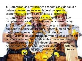 1. Garantizar las prestaciones económicas y de salud a
quienes tienen una relación laboral o capacidad
económica suficiente para afiliarse al sistema.
2. Garantizar la prestación de los servicios sociales
complementarios en los términos de la presente ley.
3. Garantizar la ampliación de cobertura hasta lograr
que toda la población acceda al sistema, mediante
mecanismos que en desarrollo del principio
constitucional de solidaridad, permitan que sectores sin
la capacidad económica suficiente como campesinos,
indígenas y trabajadores independientes, artistas,
deportistas, madres comunitarias, accedan al sistema y
al otorgamiento de las prestaciones en forma integral.
 