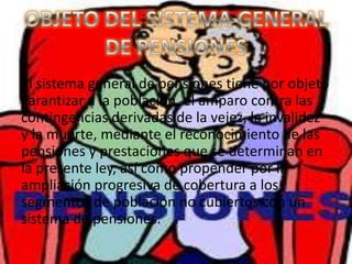 El sistema general de pensiones tiene por objeto
garantizar a la población, el amparo contra las
contingencias derivadas de la vejez, la invalidez
y la muerte, mediante el reconocimiento de las
pensiones y prestaciones que se determinan en
la presente ley, así como propender por la
ampliación progresiva de cobertura a los
segmentos de población no cubiertos con un
sistema de pensiones.
 
