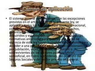 • El sistema general de pensiones, con las excepciones
  previstas en el artículo 279 de la presente ley, se
  aplicará a todos los habitantes del territorio nacional,
  conservando adicionalmente todos los derechos,
  garantías, prerrogativas, servicios y beneficios
  adquiridos y establecidos conforme a disposiciones
  normativas anteriores para quienes a la fecha de
  vigencia de esta ley hayan cumplido los requisitos para
  acceder a una pensión o se encuentren pensionados
  por jubilación, vejez, invalidez, sustitución o
  sobrevivientes de los sectores público, oficial,
  semioficial, en todos sus órdenes, del Instituto de
  Seguros Sociales y del sector privado en general.
 