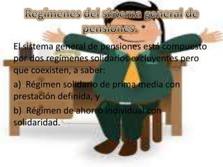 El sistema general de pensiones está compuesto
por dos regímenes solidarios excluyentes pero
que coexisten, a saber:
a) Régimen solidario de prima media con
prestación definida, y
b) Régimen de ahorro individual con
solidaridad.
 