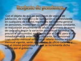 Con el objeto de que las pensiones de vejez o de
jubilación, de invalidez y de sustitución o sobreviviente,
en cualquiera de los dos regímenes del sistema general
de pensiones, mantengan su poder adquisitivo constante,
se reajustarán anualmente de oficio, el primero de enero
de cada año, según la variación porcentual del índice de
precios al consumidor, certificado por el DANE para el año
inmediatamente anterior. No obstante, las pensiones
cuyo monto mensual sea igual al salario mínimo legal
mensual vigente, serán reajustadas de oficio cada vez y
con el mismo porcentaje en que se incremente dicho
salario por el gobierno
 