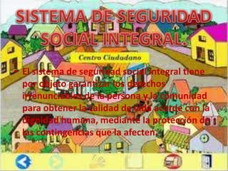 • El sistema de seguridad social integral tiene
  por objeto garantizar los derechos
  irrenunciables de la persona y la comunidad
  para obtener la calidad de vida acorde con la
  dignidad humana, mediante la protección de
  las contingencias que la afecten.
 