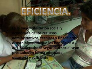 Es la mejor utilización social y
económica de los recursos
administrativos, técnicos y financieros
disponibles para que los beneficios a
que da derecho la seguridad social sean
prestados en forma adecuada,
oportuna y suficiente;
 
